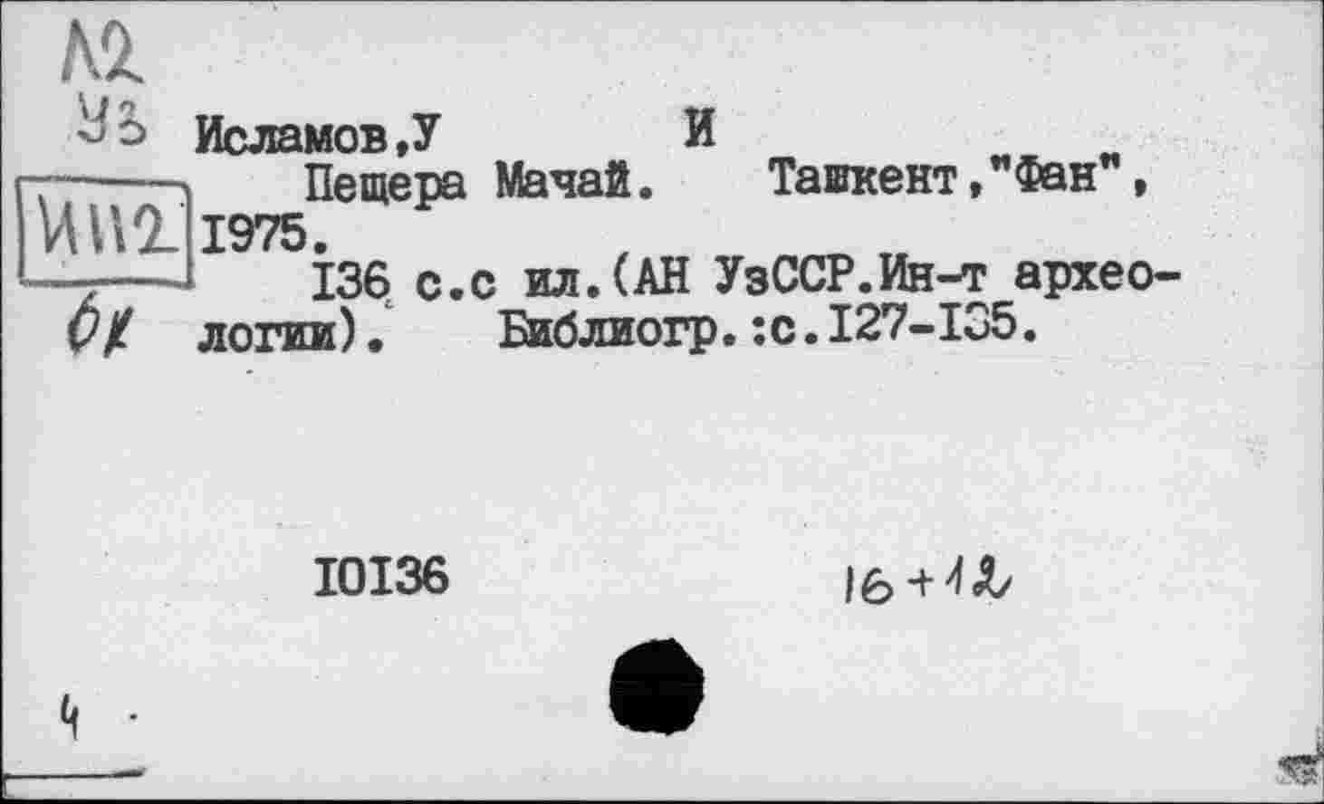 ﻿
Исламов,У	И
----- Пещера Мачай. Таикент,"Фан", ИИ2_ 1975.
-----	136 с.с ил.(АН УзССР.Ин-т архео-V / логин).	Библиогр.:с.127-135.
I0I36
lô +